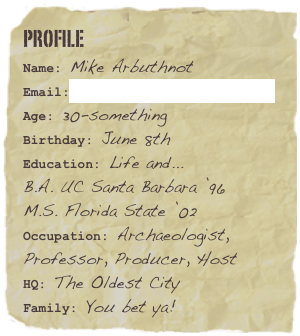 Profile
Name: Mike ArbuthnotEmail:mike@arbuthnotmedia.com
Age: 30-somethingBirthday: June 8th 
Education: Life and...
B.A. UC Santa Barbara ’96
M.S. Florida State ’02
Occupation: Archaeologist, Professor, Producer, HostHQ: The Oldest City Family: You bet ya!