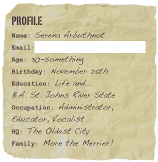 profile
Name: Serena ArbuthnotEmail:Serena@arbuthnotmedia.com
Age: 30-somethingBirthday: November 25th 
Education: Life and...
B.A. St. Johns River State
Occupation: Administrator, Educator, VocalistHQ: The Oldest City Family: More the Merrier!